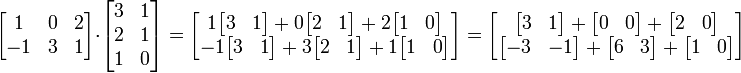 
  \begin{bmatrix}
     1 & 0 & 2 \\ 
     -1 & 3 & 1
  \end{bmatrix}
\cdot
  \begin{bmatrix} 
    3 & 1 \\ 
    2 & 1 \\ 
    1 & 0
  \end{bmatrix}
=
\begin{bmatrix}
   1 \begin{bmatrix} 3 & 1 \end{bmatrix} + 0 \begin{bmatrix} 2 & 1 \end{bmatrix} + 2 \begin{bmatrix} 1 & 0 \end{bmatrix} \\
   -1 \begin{bmatrix} 3 & 1 \end{bmatrix} + 3 \begin{bmatrix} 2 & 1 \end{bmatrix} + 1 \begin{bmatrix} 1 & 0 \end{bmatrix}
\end{bmatrix}
=
\begin{bmatrix}
   \begin{bmatrix} 3 & 1 \end{bmatrix} +   \begin{bmatrix} 0 & 0 \end{bmatrix} +   \begin{bmatrix} 2 & 0 \end{bmatrix} \\
   \begin{bmatrix} -3 & -1 \end{bmatrix} + \begin{bmatrix} 6 & 3 \end{bmatrix} +   \begin{bmatrix} 1 & 0 \end{bmatrix}
\end{bmatrix}

